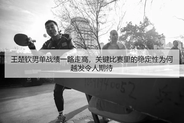 王楚钦男单战绩一路走高，关键比赛里的稳定性为何越发令人期待