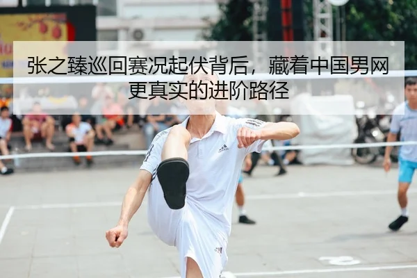张之臻巡回赛况起伏背后，藏着中国男网更真实的进阶路径