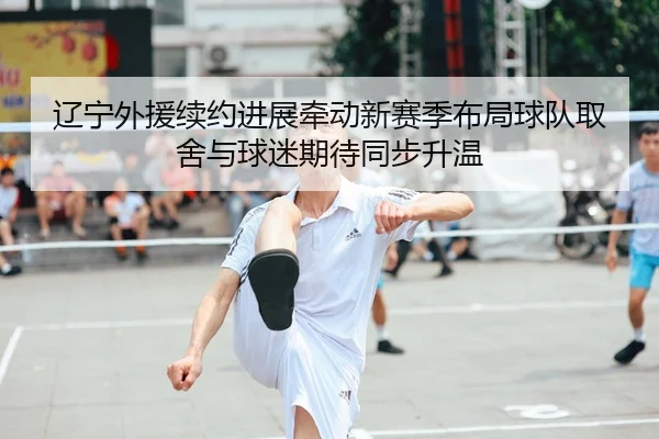 辽宁外援续约进展牵动新赛季布局球队取舍与球迷期待同步升温